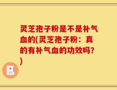 灵芝孢子粉是不是补气血的(灵芝孢子粉：真的有补气血的功效吗？)