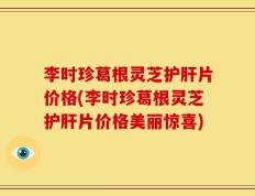 李时珍葛根灵芝护肝片价格(李时珍葛根灵芝护肝片价格美丽惊喜)