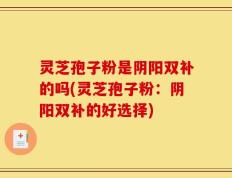 灵芝孢子粉是阴阳双补的吗(灵芝孢子粉：阴阳双补的好选择)