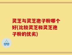 灵芝与灵芝孢子粉哪个好(比较灵芝和灵芝孢子粉的优劣)