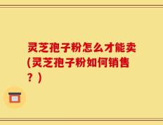 灵芝孢子粉怎么才能卖(灵芝孢子粉如何销售？)