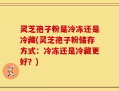 灵芝孢子粉是冷冻还是冷藏(灵芝孢子粉储存方式：冷冻还是冷藏更好？)