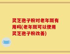 灵芝孢子粉对老年斑有用吗(老年斑可以使用灵芝孢子粉改善)