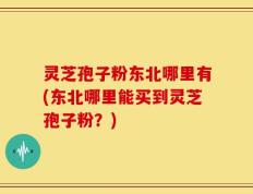 灵芝孢子粉东北哪里有(东北哪里能买到灵芝孢子粉？)