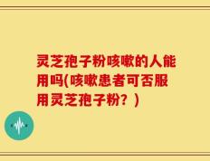 灵芝孢子粉咳嗽的人能用吗(咳嗽患者可否服用灵芝孢子粉？)
