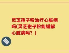 灵芝孢子粉治疗心脏病吗(灵芝孢子粉能缓解心脏病吗？)