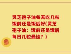 灵芝孢子油每天吃几粒饭前还是饭后好(灵芝孢子油：饭前还是饭后每日几粒最佳？)