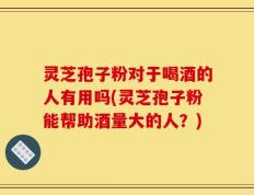 灵芝孢子粉对于喝酒的人有用吗(灵芝孢子粉能帮助酒量大的人？)