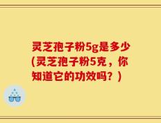 灵芝孢子粉5g是多少(灵芝孢子粉5克，你知道它的功效吗？)