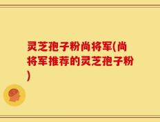 灵芝孢子粉尚将军(尚将军推荐的灵芝孢子粉)