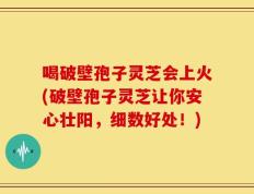 喝破壁孢子灵芝会上火(破壁孢子灵芝让你安心壮阳，细数好处！)