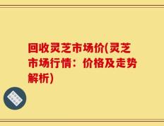 回收灵芝市场价(灵芝市场行情：价格及走势解析)