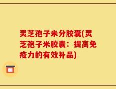灵芝孢子米分胶囊(灵芝孢子米胶囊：提高免疫力的有效补品)