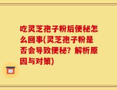 吃灵芝孢子粉后便秘怎么回事(灵芝孢子粉是否会导致便秘？解析原因与对策)