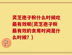 灵芝孢子粉什么时候吃最有效呢(灵芝孢子粉最有效的食用时间是什么时候？)