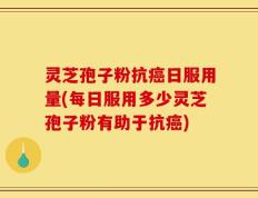 灵芝孢子粉抗癌日服用量(每日服用多少灵芝孢子粉有助于抗癌)