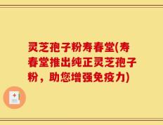 灵芝孢子粉寿春堂(寿春堂推出纯正灵芝孢子粉，助您增强免疫力)