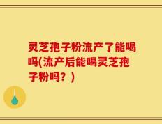 灵芝孢子粉流产了能喝吗(流产后能喝灵芝孢子粉吗？)