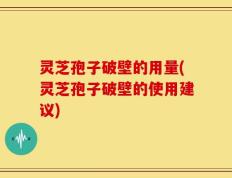 灵芝孢子破壁的用量(灵芝孢子破壁的使用建议)