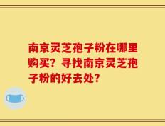 南京灵芝孢子粉在哪里购买？寻找南京灵芝孢子粉的好去处？
