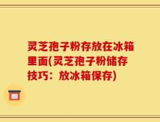 灵芝孢子粉存放在冰箱里面(灵芝孢子粉储存技巧：放冰箱保存)