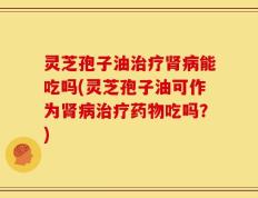 灵芝孢子油治疗肾病能吃吗(灵芝孢子油可作为肾病治疗药物吃吗？)