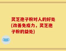 灵芝孢子粉对人的好处(改善免疫力，灵芝孢子粉的益处)