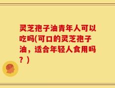 灵芝孢子油青年人可以吃吗(可口的灵芝孢子油，适合年轻人食用吗？)