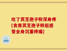 吃了灵芝孢子粉浑身疼(食用灵芝孢子粉后感觉全身沉重疼痛)