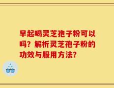 早起喝灵芝孢子粉可以吗？解析灵芝孢子粉的功效与服用方法？