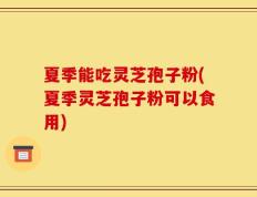 夏季能吃灵芝孢子粉(夏季灵芝孢子粉可以食用)