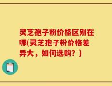 灵芝孢子粉价格区别在哪(灵芝孢子粉价格差异大，如何选购？)