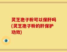 灵芝孢子粉可以保肝吗(灵芝孢子粉的肝保护功效)
