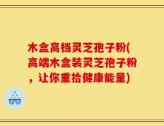 木盒高档灵芝孢子粉(高端木盒装灵芝孢子粉，让你重拾健康能量)