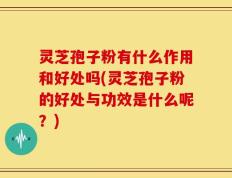 灵芝孢子粉有什么作用和好处吗(灵芝孢子粉的好处与功效是什么呢？)