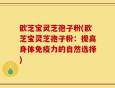 欧芝宝灵芝孢子粉(欧芝宝灵芝孢子粉：提高身体免疫力的自然选择)