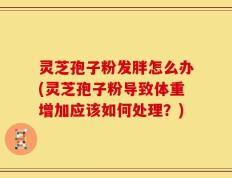 灵芝孢子粉发胖怎么办(灵芝孢子粉导致体重增加应该如何处理？)