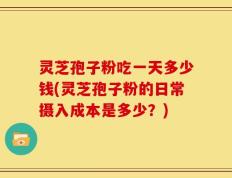 灵芝孢子粉吃一天多少钱(灵芝孢子粉的日常摄入成本是多少？)