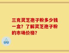三克灵芝孢子粉多少钱一盒？了解灵芝孢子粉的市场价格？