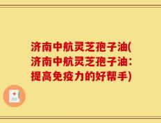 济南中航灵芝孢子油(济南中航灵芝孢子油：提高免疫力的好帮手)