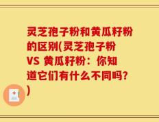 灵芝孢子粉和黄瓜籽粉的区别(灵芝孢子粉 VS 黄瓜籽粉：你知道它们有什么不同吗？)