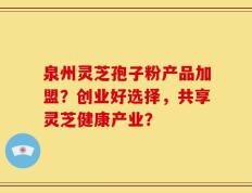泉州灵芝孢子粉产品加盟？创业好选择，共享灵芝健康产业？