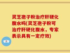灵芝孢子粉治疗肝硬化腹水吗(灵芝孢子粉可治疗肝硬化腹水，专家表示具有一定疗效)