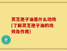 灵芝孢子油是什么功效(了解灵芝孢子油的功效及作用)