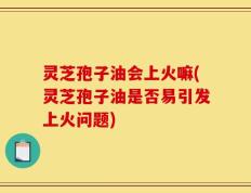 灵芝孢子油会上火嘛(灵芝孢子油是否易引发上火问题)