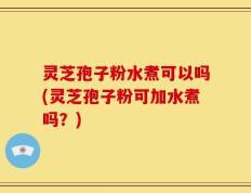 灵芝孢子粉水煮可以吗(灵芝孢子粉可加水煮吗？)