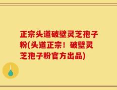 正宗头道破壁灵芝孢子粉(头道正宗！破壁灵芝孢子粉官方出品)