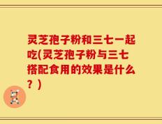 灵芝孢子粉和三七一起吃(灵芝孢子粉与三七搭配食用的效果是什么？)