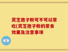 灵芝孢子粉可不可以常吃(灵芝孢子粉的常食效果及注意事项