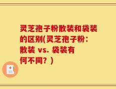灵芝孢子粉散装和袋装的区别(灵芝孢子粉：散装 vs. 袋装有何不同？)